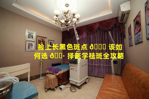 脸上长黑色斑点 🐅 该如何选 🕷 择医学祛斑全攻略